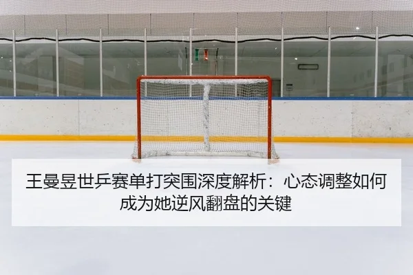 王曼昱世乒赛单打突围深度解析：心态调整如何成为她逆风翻盘的关键